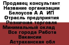 Продавец-консультант › Название организации ­ Белоусов А.А, ИП › Отрасль предприятия ­ Розничная торговля › Минимальный оклад ­ 1 - Все города Работа » Вакансии   . Астраханская обл.,Астрахань г.